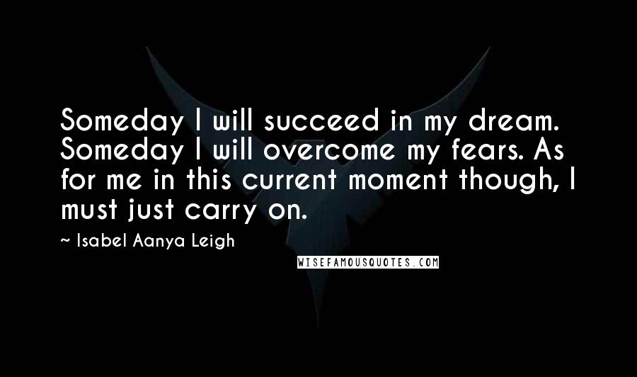 Isabel Aanya Leigh Quotes: Someday I will succeed in my dream. Someday I will overcome my fears. As for me in this current moment though, I must just carry on.