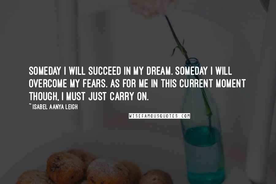 Isabel Aanya Leigh Quotes: Someday I will succeed in my dream. Someday I will overcome my fears. As for me in this current moment though, I must just carry on.