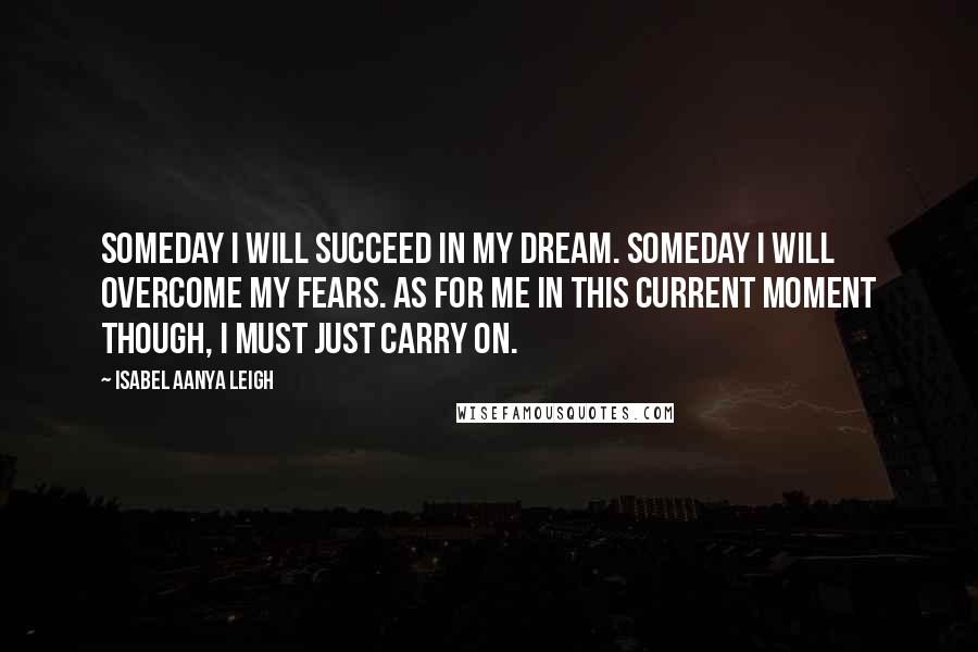 Isabel Aanya Leigh Quotes: Someday I will succeed in my dream. Someday I will overcome my fears. As for me in this current moment though, I must just carry on.