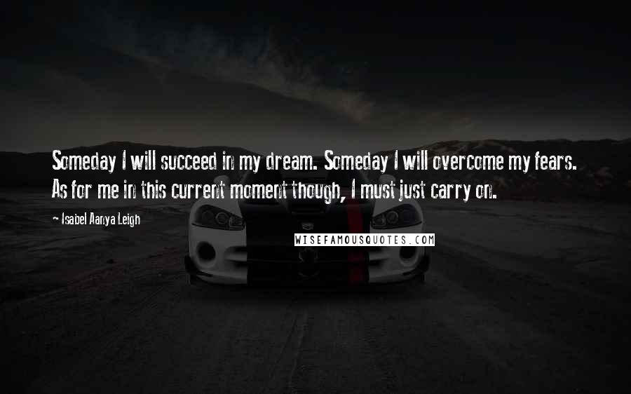 Isabel Aanya Leigh Quotes: Someday I will succeed in my dream. Someday I will overcome my fears. As for me in this current moment though, I must just carry on.