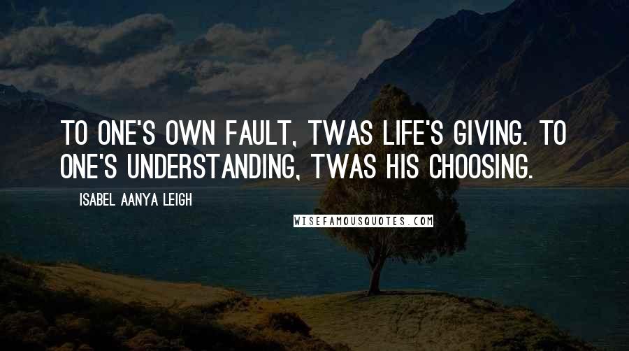 Isabel Aanya Leigh Quotes: To one's own fault, twas life's giving. To one's understanding, twas his choosing.