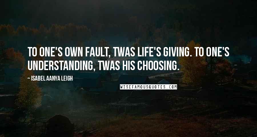 Isabel Aanya Leigh Quotes: To one's own fault, twas life's giving. To one's understanding, twas his choosing.