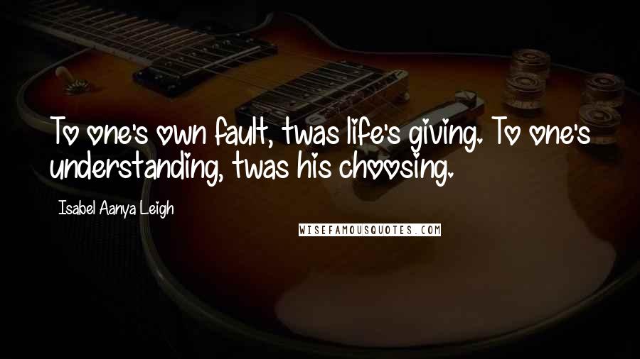 Isabel Aanya Leigh Quotes: To one's own fault, twas life's giving. To one's understanding, twas his choosing.