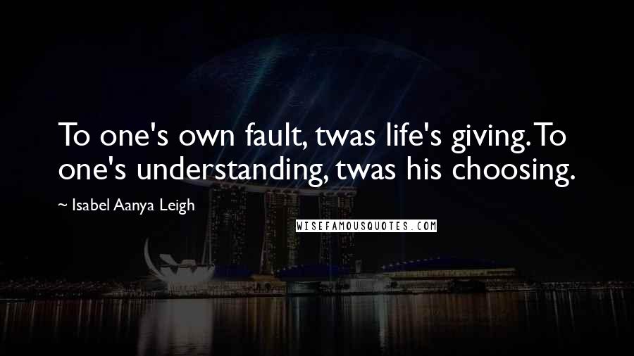 Isabel Aanya Leigh Quotes: To one's own fault, twas life's giving. To one's understanding, twas his choosing.