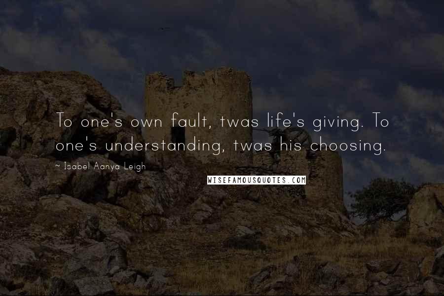 Isabel Aanya Leigh Quotes: To one's own fault, twas life's giving. To one's understanding, twas his choosing.