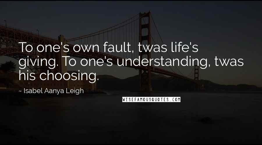 Isabel Aanya Leigh Quotes: To one's own fault, twas life's giving. To one's understanding, twas his choosing.