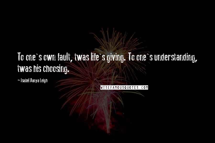 Isabel Aanya Leigh Quotes: To one's own fault, twas life's giving. To one's understanding, twas his choosing.