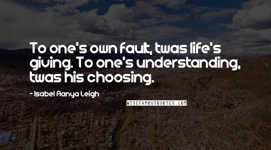 Isabel Aanya Leigh Quotes: To one's own fault, twas life's giving. To one's understanding, twas his choosing.