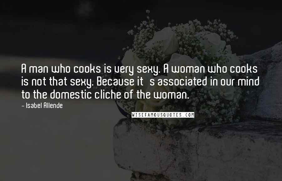 Isabel Allende Quotes: A man who cooks is very sexy. A woman who cooks is not that sexy. Because it's associated in our mind to the domestic cliche of the woman.
