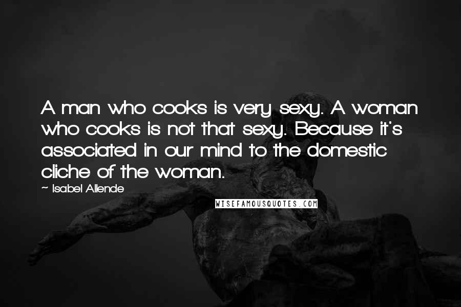 Isabel Allende Quotes: A man who cooks is very sexy. A woman who cooks is not that sexy. Because it's associated in our mind to the domestic cliche of the woman.