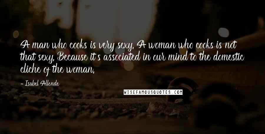 Isabel Allende Quotes: A man who cooks is very sexy. A woman who cooks is not that sexy. Because it's associated in our mind to the domestic cliche of the woman.