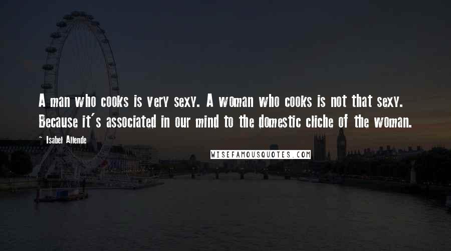 Isabel Allende Quotes: A man who cooks is very sexy. A woman who cooks is not that sexy. Because it's associated in our mind to the domestic cliche of the woman.