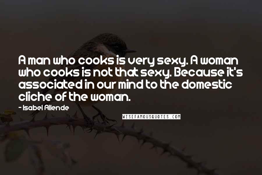 Isabel Allende Quotes: A man who cooks is very sexy. A woman who cooks is not that sexy. Because it's associated in our mind to the domestic cliche of the woman.