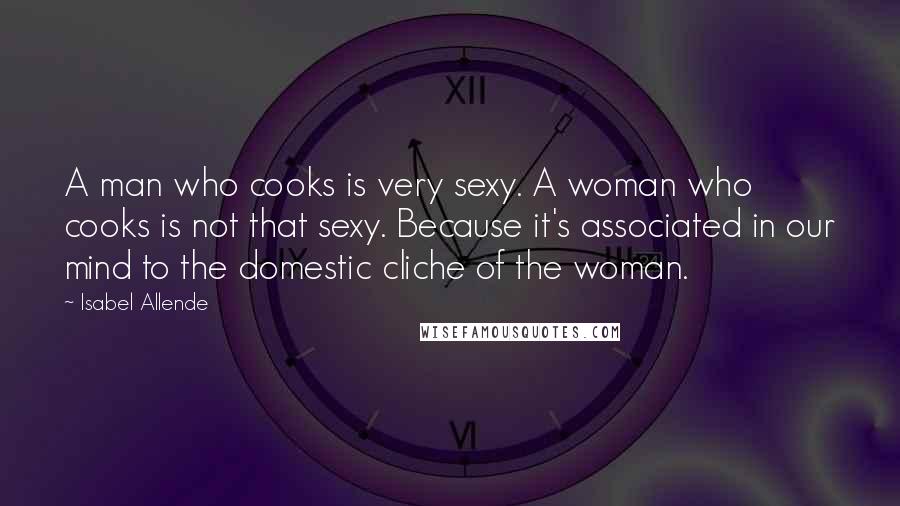 Isabel Allende Quotes: A man who cooks is very sexy. A woman who cooks is not that sexy. Because it's associated in our mind to the domestic cliche of the woman.