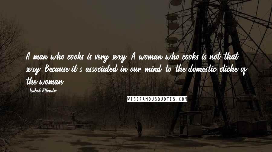 Isabel Allende Quotes: A man who cooks is very sexy. A woman who cooks is not that sexy. Because it's associated in our mind to the domestic cliche of the woman.