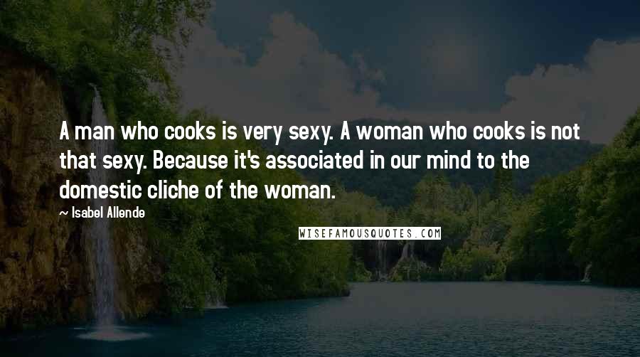Isabel Allende Quotes: A man who cooks is very sexy. A woman who cooks is not that sexy. Because it's associated in our mind to the domestic cliche of the woman.