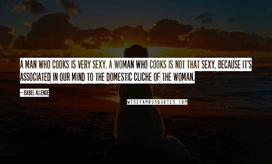 Isabel Allende Quotes: A man who cooks is very sexy. A woman who cooks is not that sexy. Because it's associated in our mind to the domestic cliche of the woman.