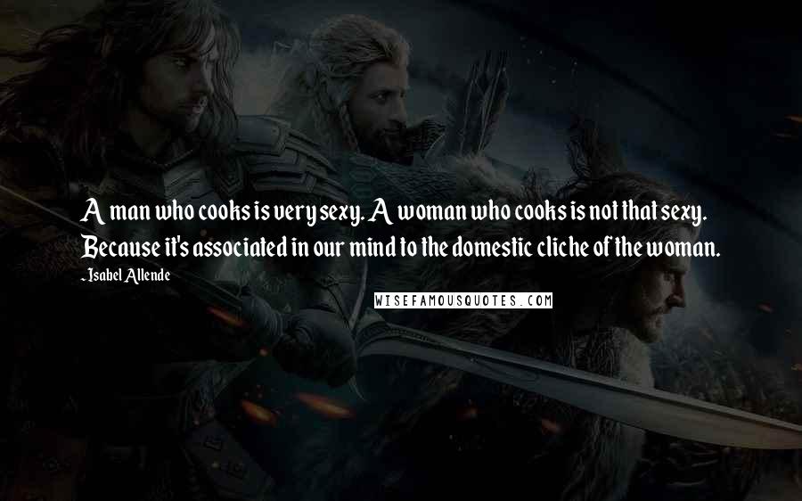 Isabel Allende Quotes: A man who cooks is very sexy. A woman who cooks is not that sexy. Because it's associated in our mind to the domestic cliche of the woman.