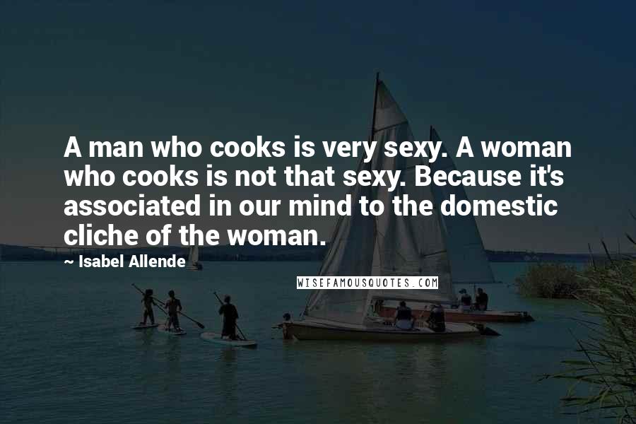 Isabel Allende Quotes: A man who cooks is very sexy. A woman who cooks is not that sexy. Because it's associated in our mind to the domestic cliche of the woman.