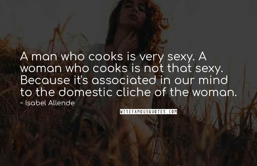 Isabel Allende Quotes: A man who cooks is very sexy. A woman who cooks is not that sexy. Because it's associated in our mind to the domestic cliche of the woman.