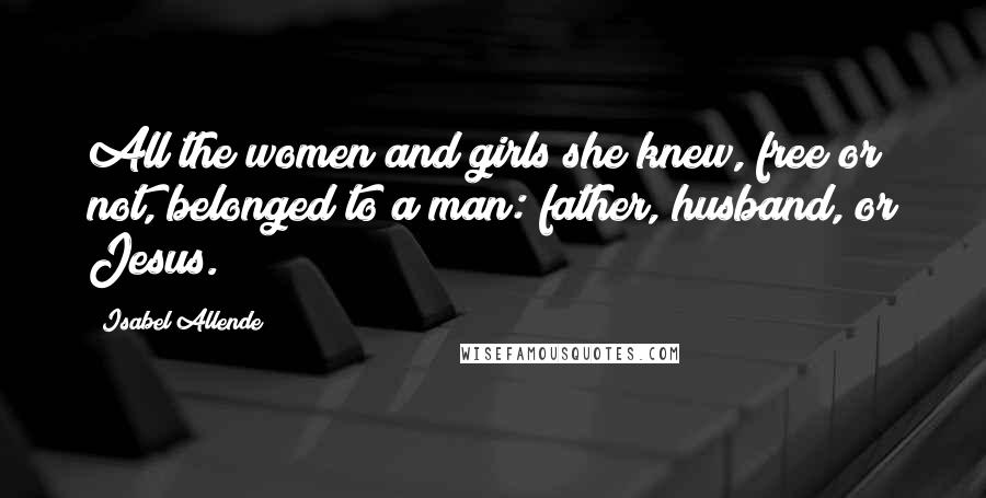 Isabel Allende Quotes: All the women and girls she knew, free or not, belonged to a man: father, husband, or Jesus.