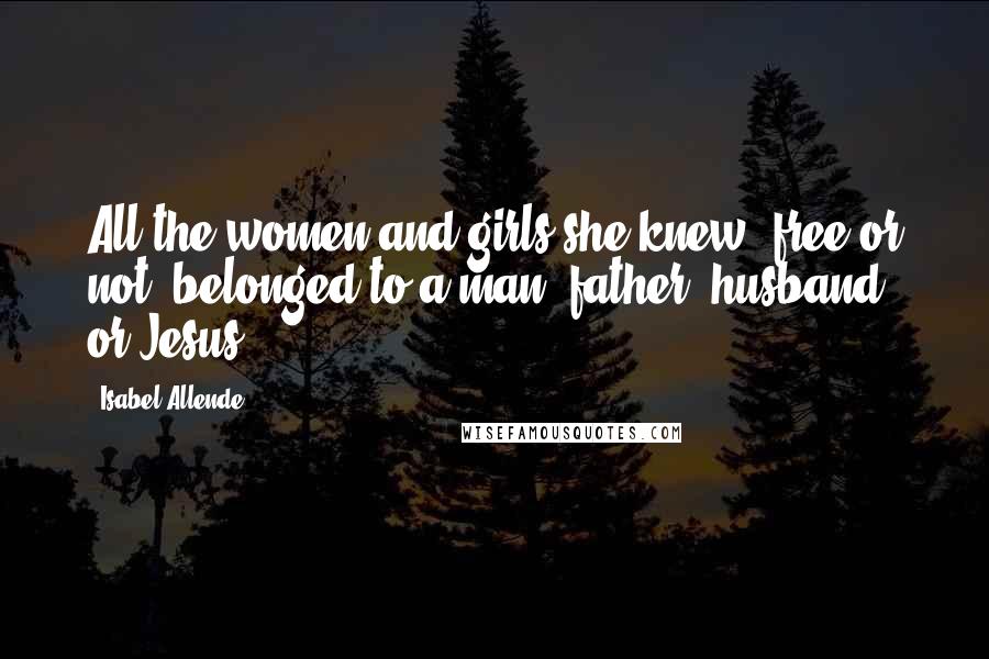 Isabel Allende Quotes: All the women and girls she knew, free or not, belonged to a man: father, husband, or Jesus.