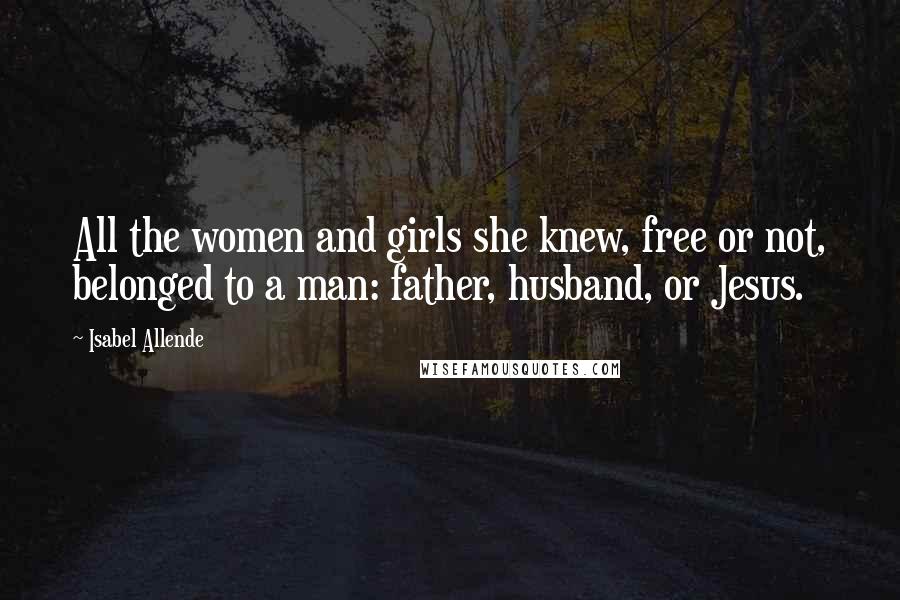 Isabel Allende Quotes: All the women and girls she knew, free or not, belonged to a man: father, husband, or Jesus.