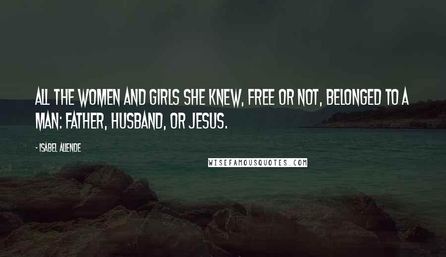 Isabel Allende Quotes: All the women and girls she knew, free or not, belonged to a man: father, husband, or Jesus.