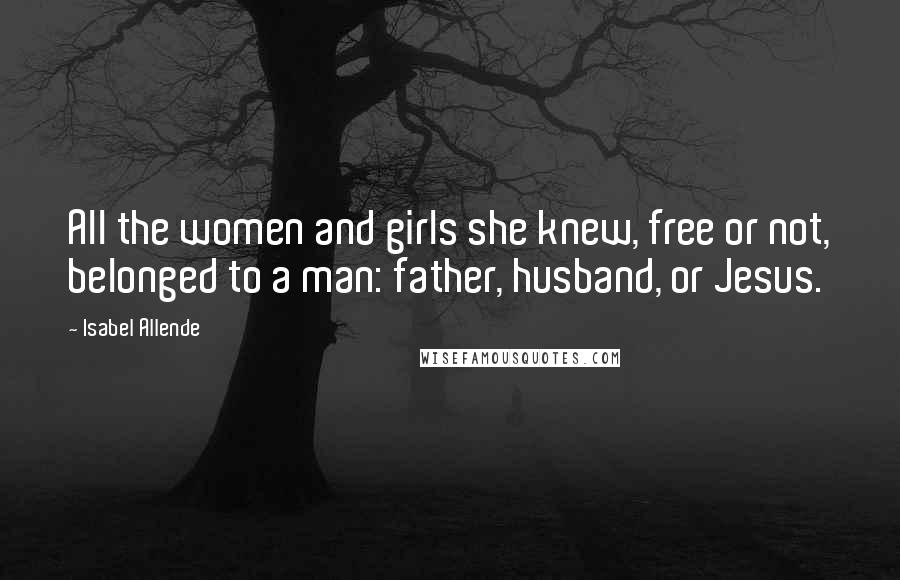 Isabel Allende Quotes: All the women and girls she knew, free or not, belonged to a man: father, husband, or Jesus.