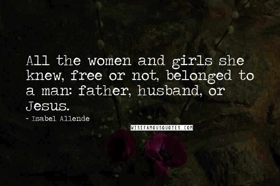 Isabel Allende Quotes: All the women and girls she knew, free or not, belonged to a man: father, husband, or Jesus.