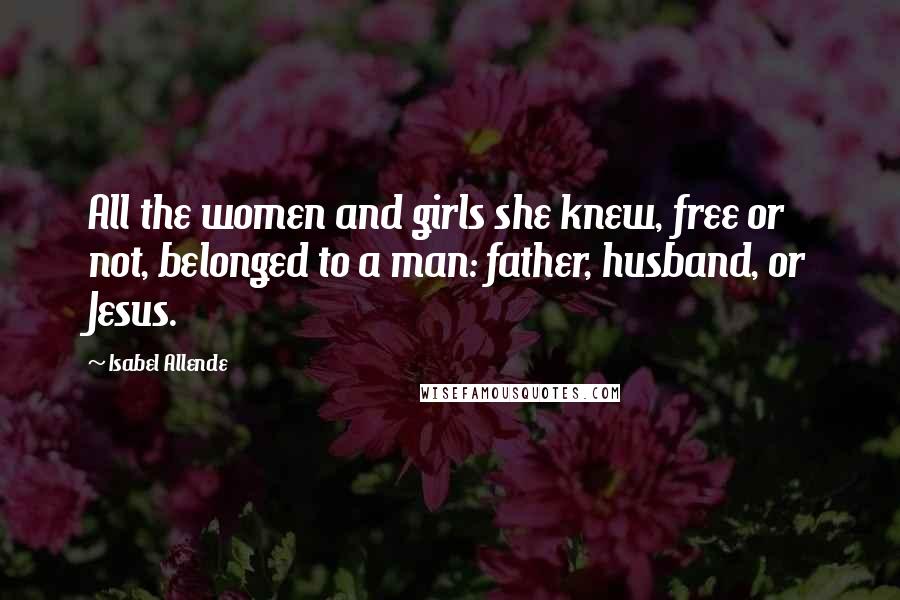 Isabel Allende Quotes: All the women and girls she knew, free or not, belonged to a man: father, husband, or Jesus.