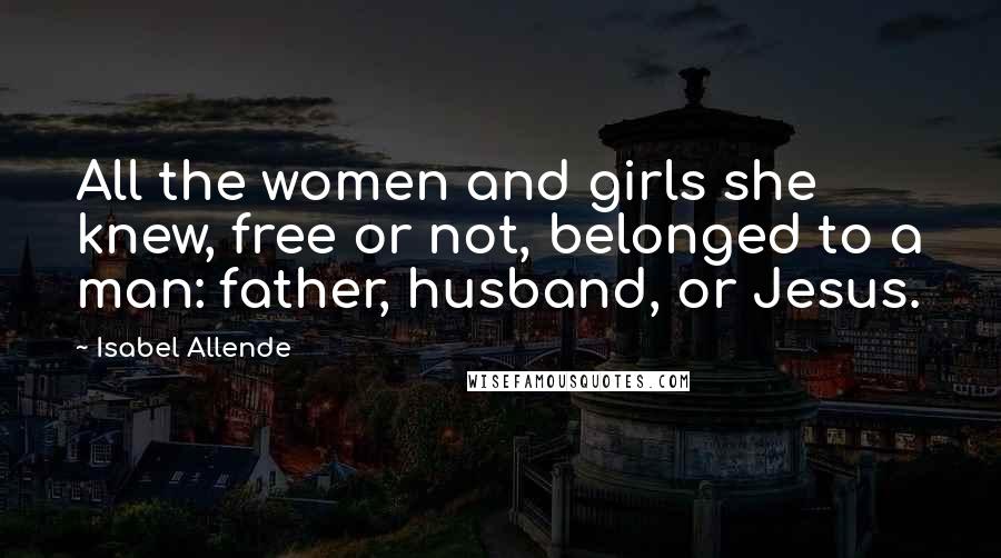 Isabel Allende Quotes: All the women and girls she knew, free or not, belonged to a man: father, husband, or Jesus.