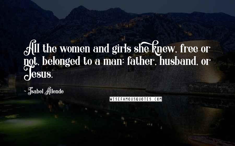 Isabel Allende Quotes: All the women and girls she knew, free or not, belonged to a man: father, husband, or Jesus.