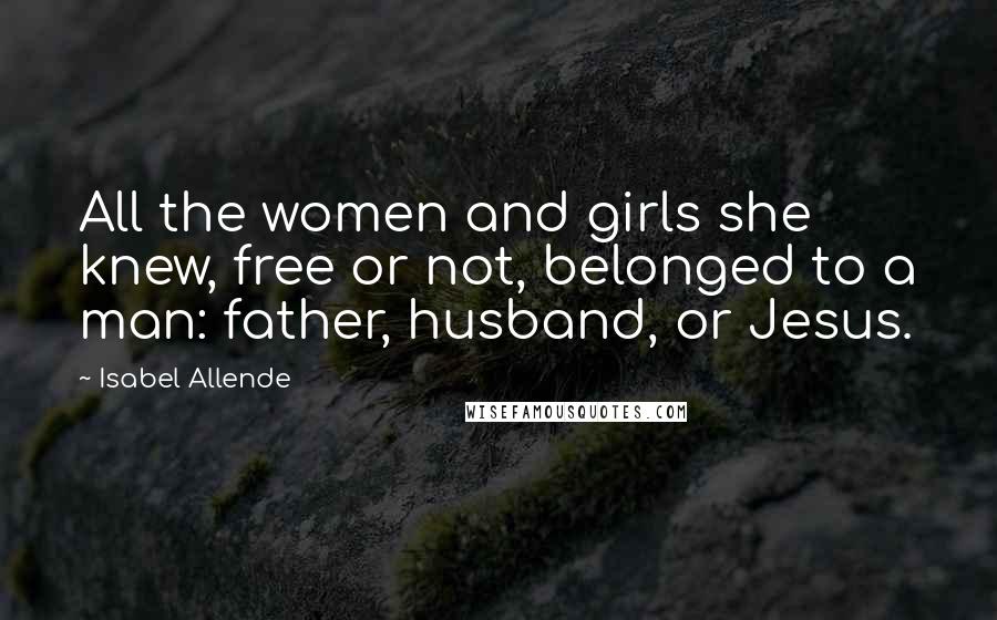 Isabel Allende Quotes: All the women and girls she knew, free or not, belonged to a man: father, husband, or Jesus.