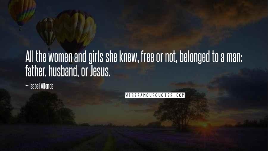 Isabel Allende Quotes: All the women and girls she knew, free or not, belonged to a man: father, husband, or Jesus.