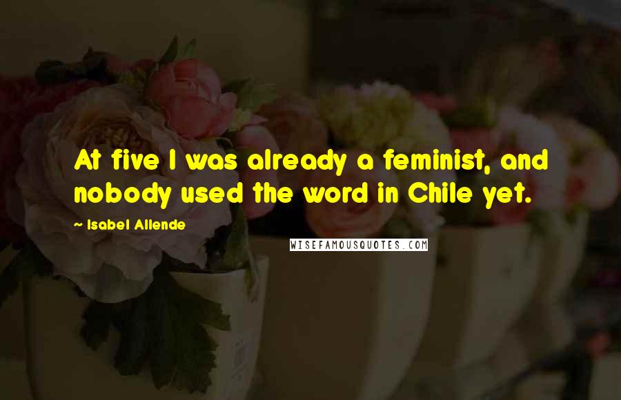 Isabel Allende Quotes: At five I was already a feminist, and nobody used the word in Chile yet.