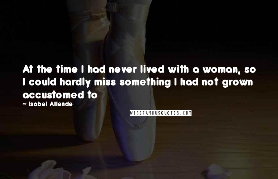 Isabel Allende Quotes: At the time I had never lived with a woman, so I could hardly miss something I had not grown accustomed to