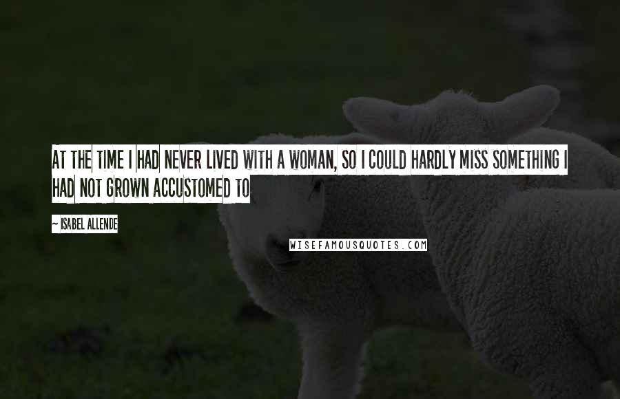 Isabel Allende Quotes: At the time I had never lived with a woman, so I could hardly miss something I had not grown accustomed to