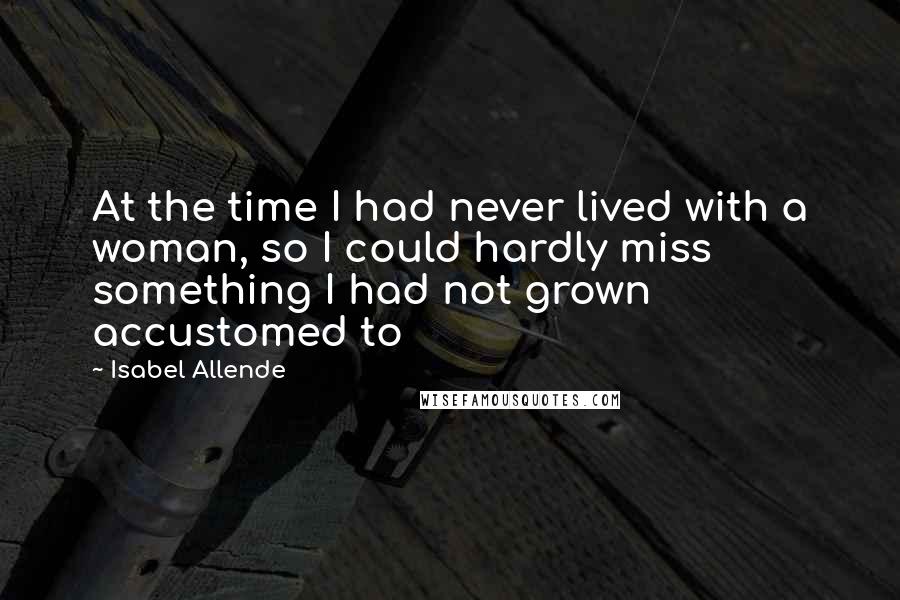 Isabel Allende Quotes: At the time I had never lived with a woman, so I could hardly miss something I had not grown accustomed to