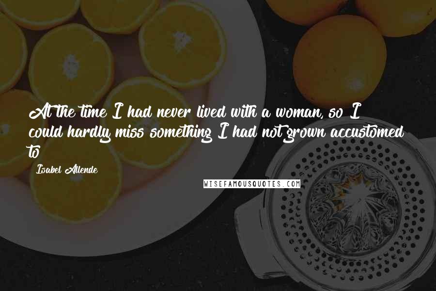 Isabel Allende Quotes: At the time I had never lived with a woman, so I could hardly miss something I had not grown accustomed to