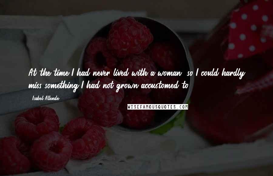 Isabel Allende Quotes: At the time I had never lived with a woman, so I could hardly miss something I had not grown accustomed to