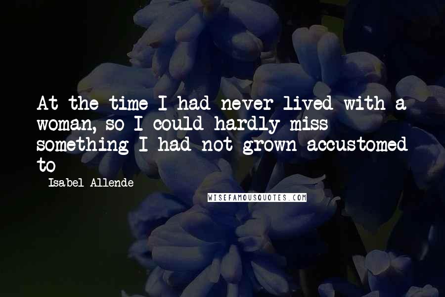 Isabel Allende Quotes: At the time I had never lived with a woman, so I could hardly miss something I had not grown accustomed to