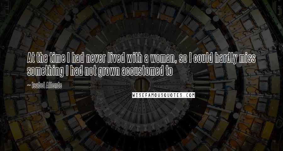 Isabel Allende Quotes: At the time I had never lived with a woman, so I could hardly miss something I had not grown accustomed to