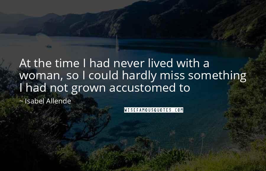 Isabel Allende Quotes: At the time I had never lived with a woman, so I could hardly miss something I had not grown accustomed to