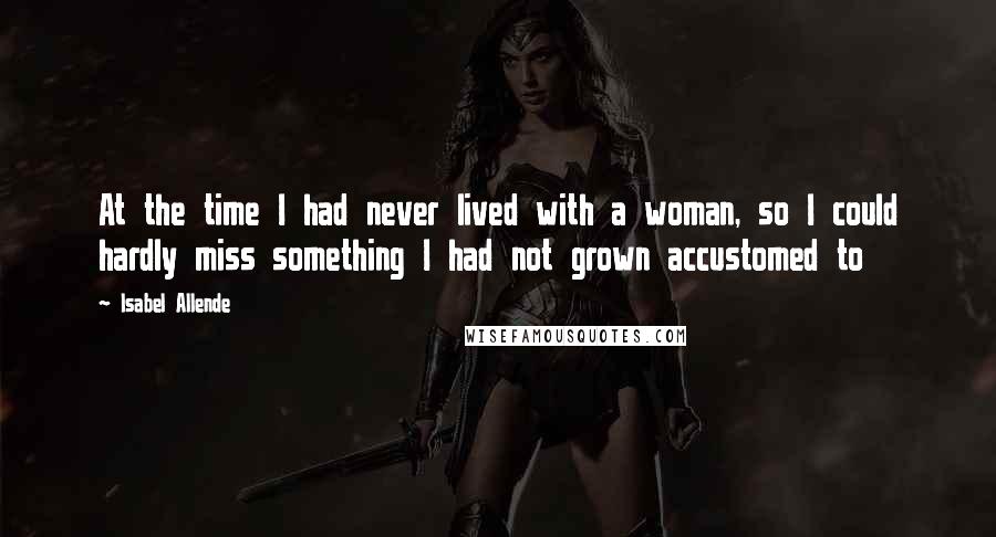 Isabel Allende Quotes: At the time I had never lived with a woman, so I could hardly miss something I had not grown accustomed to