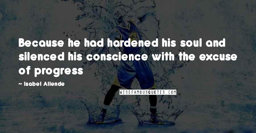 Isabel Allende Quotes: Because he had hardened his soul and silenced his conscience with the excuse of progress