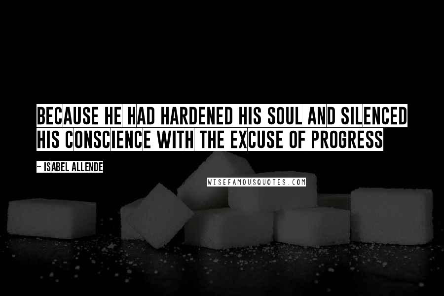 Isabel Allende Quotes: Because he had hardened his soul and silenced his conscience with the excuse of progress