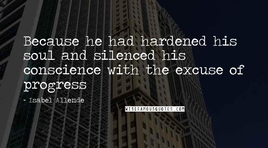 Isabel Allende Quotes: Because he had hardened his soul and silenced his conscience with the excuse of progress