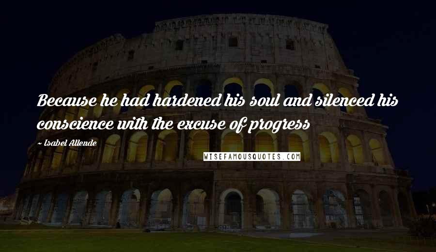 Isabel Allende Quotes: Because he had hardened his soul and silenced his conscience with the excuse of progress