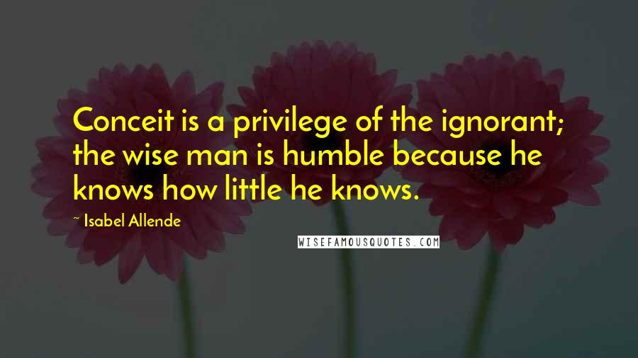 Isabel Allende Quotes: Conceit is a privilege of the ignorant; the wise man is humble because he knows how little he knows.